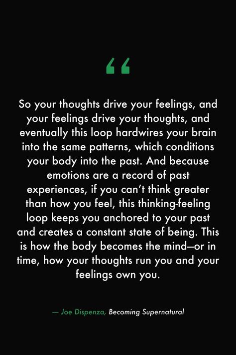 So your thoughts drive your feelings, and your feelings drive your thoughts, and eventually this loop hardwires your brain into the same patterns, which conditions your body into the past. And because emotions are a record of past experiences, if you can’t think greater than how you feel, this thinking-feeling loop keeps you anchored to your past and creates a constant state of being. #books #read #library #quotes #feelings #supernatural #body #mind #thoughts #manifest Not In The Right State Of Mind Quotes, Out Of The Loop Quotes, Thoughts Create Reality Quotes, Past Is Past Quotes, State Of Mind Quotes, Brains Quote, Past Quotes, Library Quotes, Experience Quotes