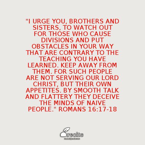 "I urge you, brothers and sisters, to watch out for those who cause divisions and put obstacles in your way that are contrary to the teaching you have learned. Keep away from them. For such people are not serving our Lord Christ, but their own appetites. By smooth talk and flattery they deceive the minds of naive people." Romans 16:17-18 - Quote From Recite.com #RECITE #QUOTE Division Quotes People, Divisive People Quotes, Division Quotes, Pagan Holidays, Academic Excellence, Gods Love Quotes, Give Me Jesus, Brothers And Sisters, Faith Inspiration