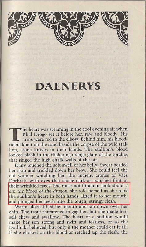 On page 489 Daenerys demonstrates her strength in a ritual performed by expectant mothers. She is pregnant, at 14, in this scene. Here she is claiming her dragon heritage as she tears into the raw heart of a stallion. She has appropriated the power of dragons for herself and uses it. She is no longer an ordinary maiden, but a strong woman. She is no longer a virgin, she has the "strength" of a dragon and she stands up to male authority (her brother). Book Accurate Daenerys, Daenerys Quotes Book, Daenerys Targaryen Pregnant, Mother Of Dragons Aesthetic, House Of The Dragon Quotes, Daenerys And Dragons, Book Daenerys, Daenerys Targaryen Book, Daenerys Targaryen Aesthetic