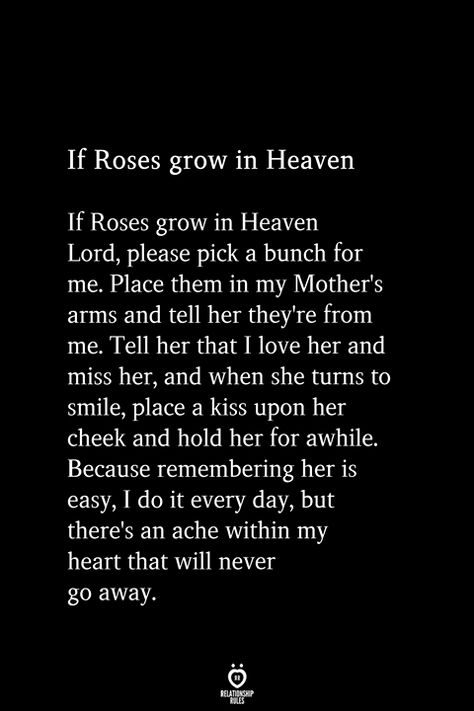 If Roses grow in Heaven If Roses grow in Heaven Lord, please pick a bunch for me. Place them in my Mother's arms and tell her they're from me. Tell her that I love her and miss her, and when she turns to smile, place a kiss upon her cheek and hold her for awhile. Because remembering her is easy, I do it every day, but there's an ache within my heart that will never go away. If Roses Grow In Heaven, Miss My Mom Quotes, Miss You Mom Quotes, Miss My Mom, Miss You Mom, Cute Couple Quotes, Love Lifestyle, Running Quotes, Relationship Rules