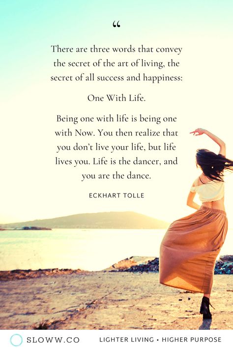 "There are three words that convey the secret of the art of living, the secret of all success and happiness: One With Life." Eckhart Tolle, A New Earth | 25+ Art of Living Quotes to Inspire the Ultimate “Work” of our Lives | #eckharttolle #eckharttollequotes #anewearth #powerofnow #artofliving #artoflivingquotes #slowwco #purposequotes #lifepurposequotes #meaningoflife #meaningoflifequotes #lifepurpose #intentionalliving #consciousliving #mindfulliving #slowliving #holisticliving #balancequotes Living A Spiritual Life, New Earth Quotes, Mindful Living Quotes, Life Journey Quotes Paths, Balance Quotes Spirituality, Balance Quotes Inspiration, Art Of Living Quotes, A New Earth Eckhart Tolle, Down To Earth Quotes