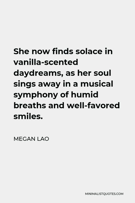 Megan Lao Quote: She now finds solace in vanilla-scented daydreams, as her soul sings away in a musical symphony of humid breaths and well-favored smiles. Vanilla Quotes, Solace Quotes, Love Comes Back, Sea Dream, Human Kindness, My Wish For You, Vanilla Scent, Music Sing, Dance With You