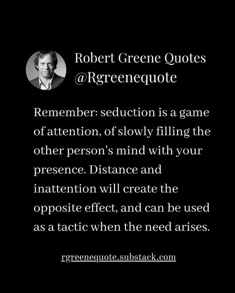 Remember: seduction is a game of attention, of slowly filling the other person's mind with your presence. Distance and inattention will create the opposite effect, and can be used as a tactic when the need arises. Not affiliated with Robert Greene, Read Detailed Explanation in the link Below. rgreenequote.substack.com pinterest.com/rgreenequote #Philosophy #discipline #Wisdom #séduction #Psychology #mindset #power #robertgreene #books #quotes #48lawsofpower #rgreenequote #seduction #perso... Robert Greene Quotes Seduction, Calm Nervous System, Robert Greene Quotes, 30 Flirty And Thriving, Laws Of Power, Influence People, Stoicism Quotes, 48 Laws Of Power, Mind Health