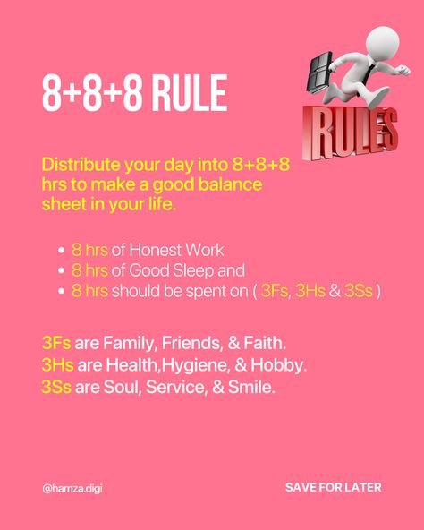 8+8+8 Rule
Distribute your day into 8+8+8 hrs to make a good balance sheet in your life.
8 hrs of Honest Work
8 hrs of Good Sleep and
8 hrs should be spent on ( 3Fs, 3Hs & 3Ss ) 8 8 8 Rule Time Table, The 8+8+8 Rule, 3 2 1 Rule, 8 8 8 Rule Study, 888 Rule Schedule, 8 8 8 Rule Time, 5 By 5 Rule, 8 8 8 Rule, 3 Day Rule