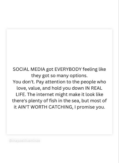 SOCIAL MEDIA got EVERYBODY feeling like they got so many options. You don't. Pay attention to the people who love, value, and hold you down IN REAL LIFE. The internet might make it look like there's plenty of fish in the sea, but most of it AIN'T WORTH CATCHING, I promise you. Men And Social Media Quotes, People Dont Value You, Social Media In Relationships, Don’t Pay Attention Quotes, Internet Quotes Social Media, When He Doesn’t Post You On Social Media, I Notice Everything Quotes Pay Attention, Social Media Is Not Real Life, Seeking Attention Quotes