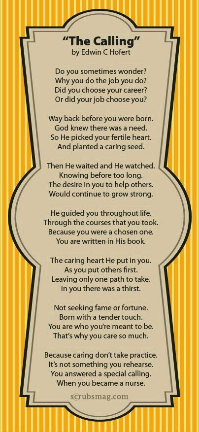 To the nurse in your life for doing everything they do. .... "THE CALLING" by Edwin C. Hofert Do you sometimes wonder? Why you do the job you do? Did you choose your career? Or did your job choose you? Way back before you were born. God knew there was a need. So He picked your fertile heart. And planted a caring seed. Then He waited and watched. Knowing before too long. The desire in you to help others. Would continue to grow strong. He guided you throughput life. Through the courses that you to Nurse Poems, Nursing Knowledge, Health Care Aide, Medical Illustrations, Nursing Fun, Cna Nurse, Nurse Inspiration, Nursing Profession, Nurse Rock