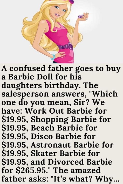 A confused father goes to buy a Barbie Doll for his daughters birthday. The salesperson answers, "Which one do you mean, Sir? We have: Work Out Barbie for $19.95, Shopping Barbie for $19.95, Beach Barbie for $19.95, Disco Barbie for $19.95, Astronaut Barbie for $19.95, Skater Barbie for $19.95, and Divorced Barbie for $265.95." The amazed father asks: "It’s what? Why... Work Out Barbie, Skater Barbie, Disco Barbie, Beach Barbie, Barbie Jokes, Husband Jokes, Barbi Benton, Daughters Birthday, Clean Funny Jokes