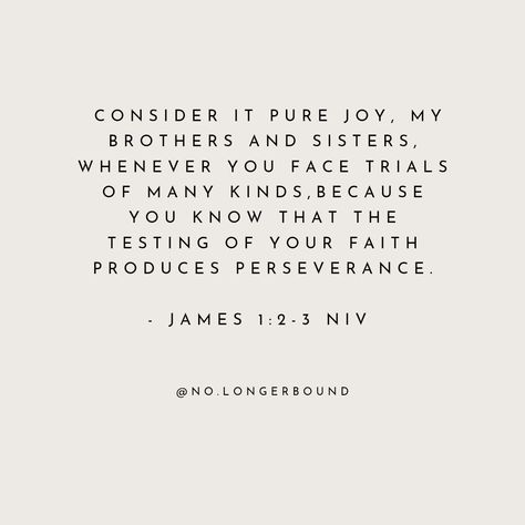 Consider it pure joy , my brothers and sisters , whenever you face trials of many kinds , because you know that the testing of your faith produces perseverance . James 1 2 3, Consider It Pure Joy, James 1, Brothers And Sisters, Pure Joy, Bible Scriptures, Knowing You, Verses, Bible