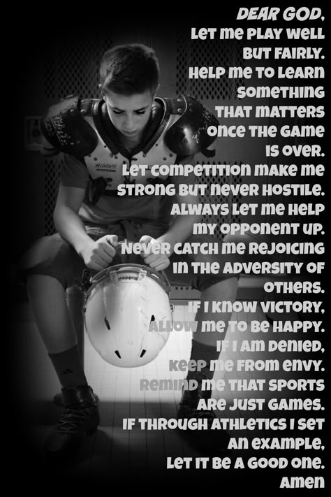 Dear God, let me play well but fairly. Help me to learn something that matters once the game is over. Let competition make me strong but never hostile. Always let me help my opponent up.Never catch me rejoicing in the adversity of others. If I know victory, allow me to be happy; if I am denied, keep me from envy. Remind me that sports are just games. If through athletics I set an example, let it be a good one. Amen ATHLETE'S PRAYER FOOTBALL Football Prayer Before Game, Game Day Prayer Football, Football Mom Quotes Sons, Losing A Game Quotes Sports, Prayer For Football Player, Christian Football Quotes, Football Mom Quotes, Football Prayer, Athletes Prayer