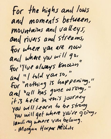 For the highs and lows and moments between, mountains and valleys, and rivers and streams, for where you are now and where you will go, for “I’ve always known,” and “I told you so,” for “nothing is happening,�” and “all has gone wrong,” it is here in this journey you will learn to be strong you will get where you’re going, landing where you belong. - Morgan Harper Nichols Job Motivation, Quote Mark, Writing Systems, Morgan Harper Nichols, Quotation Marks, Romantic Love Quotes, Garden Home, Garden Toys, The High