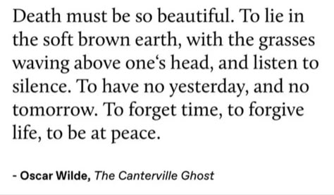 Death must be so beautiful. To lie in the soft brown earth, with the grasses waving above one's head, and listen to silence. To have no yesterday, and no tomorrow. To forget time, to forgive life, to be at peace.
- Oscar Wilde, The Canterville Ghost Ghost Quote, The Canterville Ghost, Oscar Wilde Quotes, Poet Quotes, F Scott Fitzgerald, Philosophical Quotes, My Feelings, Literature Quotes, Cs Lewis