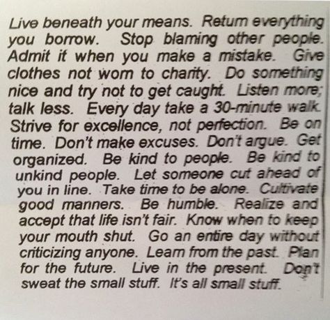 Live beneath your means. Return everything you borrow. Stop blaming other people. Admit it when you make a mistake. Give clothes not worn to charity. Do something nice and try not to get caught. Listen more, talk less. Every day take a 30-minute walk. Strive for excellence, not perfection. Be on time. Don't make excuses. Don't argue. Get organized. Be kind to people. be kind to unkind people. Let someone cut ahead of you in line. Take time to be alone. Cultivate good manners. Be humble. Life Isnt Fair, Blaming Others, Something Interesting, Life Advice, Making Mistakes, New People, Good Advice, Live For Yourself, That Way