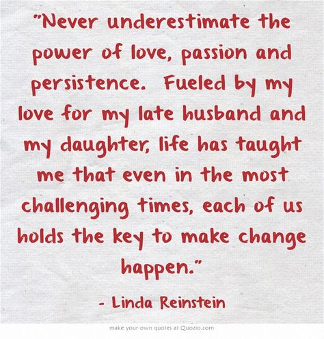 "Never underestimate the power of love, passion and persistence. Fueled by my love for my late husband and my daughter, life has taught me that even in the most challenging times, each of us holds the key to make change happen.” ~ Linda Reinstein Wish I Was Smarter, I Want To Be Prettier, Strong Women Quotes Strength, Be Happy With Yourself, Quotes Strength, Cute Modest Outfits, Unspoken Words, Health Heal, I Wish I Was