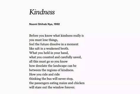 Source: FB Then it is only kindness that makes sense anymore  —Naomi Shihab Nye  "Kindness" was Poets.org 's most popular poem in 2018 by a contemporary poet: www.poets.org/poetsorg/stanza/kindness-naomi-shihab-nye-poetsorgs-most-popular-contemporary-poem-2018 Naomi Shihab Nye, Popular Poems, Contemporary Poetry, Poetry Month, Happy May, Poetry Art, Poetic Justice, American Poets, Writing Poems