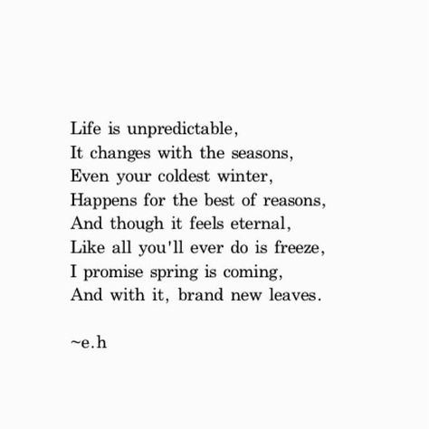 Life is unpredictable, It changes with the seasons, Even your coldest winter, Happens for the best of reasons. And though it feels eternal, Like all you'll ever do is freeze, I promise spring is coming, And with it, brand new leaves Life Is Unpredictable Quotes, Seasons Change Quotes, Winter Season Quotes, Life Happens Quotes, End Of Year Quotes, Cold Quotes, Life Is Unpredictable, Fast Quotes, Season Quotes