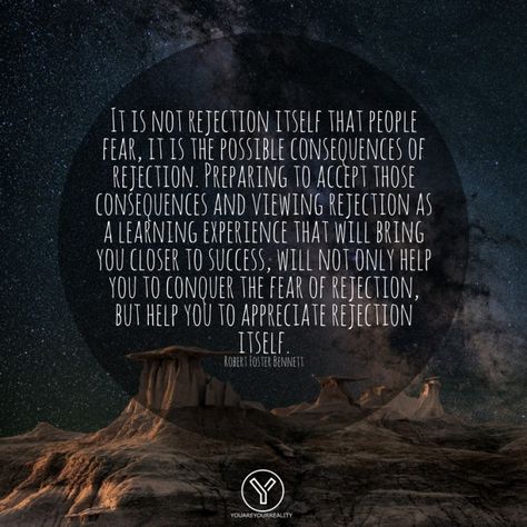 "It is not rejection itself that people fear, it is the possible consequences of rejection. Preparing to accept those consequences and viewing rejection as a learning experience that will bring you closer to success, will not only help you to conquer the fear of rejection, but help you to appreciate rejection itself." - Robert Foster Bennett Quotes On Rejection, Fear Of Rejection Quotes, Rejection Quotes, What We Think We Become, Getting Rejected, Fear Of Rejection, Rich Quotes, After Everything, Fear Quotes