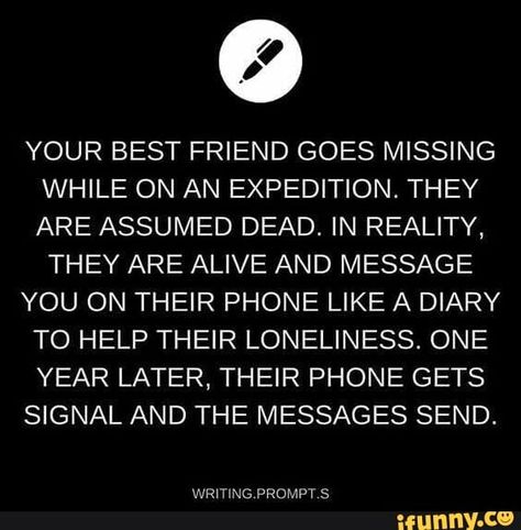 YOUR BEST FRIEND GOES MISSING WHILE ON AN EXPEDITION. THEY ARE ASSUMED DEAD. IN REALITY, THEY ARE ALIVE AND MESSAGE YOU ON THEIR PHONE LIKE A DIARY TO HELP THEIR LONELINESS. ONE YEAR LATER, THEIR PHONE GETS SIGNAL AND THE MESSAGES SEND, – popular memes on the site iFunny.co #writing #artcreative #writing #writingprompts #prompts #prompt #your #best #friend #goes #missing #while #on #an #expedition #they #are #assumed #in #reality #alive #and #pic Story Writing Prompts, Daily Writing Prompts, Book Prompts, Writing Dialogue Prompts, Writing Inspiration Prompts, Book Writing Inspiration, Writing Dialogue, Creative Writing Prompts, Daily Writing