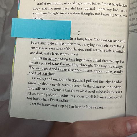 Page 228 from Hold Still by Nina LaCour open with the quote “It isn't the happy ending Ingrid and I had dreamed up, but it's all a part of what I'm working through. The way life changes. The way people and things disappear. Then appear, unexpectedly, and hold you close.” underlined. Hold Still Nina Lacour, We Are Okay Nina Lacour, Caution Tape, What Is Coming, Its Okay, Be Still, Life Changes, Book Quotes, Stuff To Do