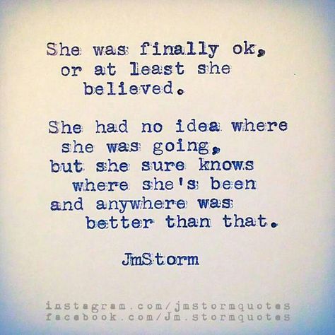 She was finally ok, or at least she believed. She had no idea where she was going, but she sure knows where she's been and anywhere was better than that. -Jm Storm Jm Storm Quotes, Storm Quotes, Quotes Arabic, Author Quotes, Powerful Quotes, Poetry Quotes, Pretty Words, The Words, Great Quotes