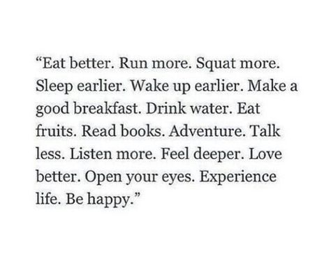 Eat better. Run more. Squat more. Sleep earlier.  Wake up earlier . Make a good breakfast. Drink water . Eat fruits. Read books. Adventure. Talk less. Listen more. Feel deeper . Love better.  Open your eyes.  Experience life . Be happy" Good Breakfast, Sleep Early, More Sleep, Breakfast Drink, Eat Better, Eleanor Roosevelt, Eat Fruit, Positive Mind, How To Wake Up Early