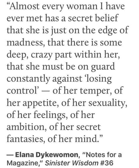 "Almost every woman I have ever met has a secret belief that she is just on the edge of madness, that there is some deep, crazy part within her, that she must be on guard constantly against 'losing control — of her temper, of her appetite, of her sexuality, of her feelings, of her ambition, of her secret fantasies, of her mind." Rage Quotes, Mad Woman, Angry Women, Divine Goddess, Woman Aesthetic, Sacred Feminine, Celebration Quotes, Inspo Board, Wild Woman