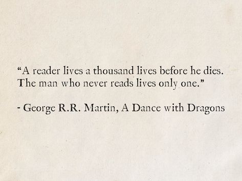 “A reader lives a thousand lives before he dies. The man who never reads lives only one.” - George R.R. Martin, A Dance with Dragons (A Song of Ice and Fire) #quotes #Fantasy #books #GameOfThrones #ASongOfIceAndFire #GeorgeRRMartin #reading #literature #wisdom Patrick Rothfuss Quotes, The Wise Man's Fear, Valyrian Steel, Patrick Rothfuss, Reader Lives A Thousand Lives, Fire Quotes, Fear Quotes, A Dance With Dragons, Books Words