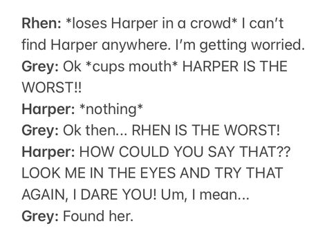 Rhen: *loses Harper in a crowd* I can’t find Harper anywhere. I’m getting worried.
Grey: Ok *cups mouth* HARPER IS THE WORST!!
Harper: *nothing*
Grey: Ok then... RHEN IS THE WORST!
Harper: HOW COULD YOU SAY THAT?? LOOK ME IN THE EYES AND TRY THAT AGAIN, I DARE YOU! Um, I mean...
Grey: Found her. Prince Rhen And Harper Fanart, Cursebreakers Fanart, Cursebreaker Series Fanart, A Curse So Dark And Lonely, A Curse So Dark And Lonely Fanart, Cursebreaker Series, Brigid Kemmerer, Funny Dialogue, Book Therapy