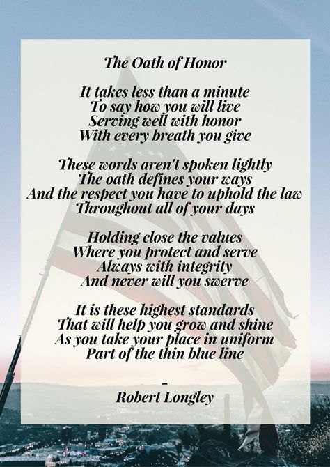 The Oath of Honor  It takes less than a minute To say how you will live Serving well with honor With every breath you give  These words aren't spoken lightly The oath defines your ways And the respect you have to uphold the law Throughout all of your days  Holding close the values Where you protect and serve Always with integrity And never will you swerve  It is these highest standards That will help you grow and shine As you take your place in uniform Part of the thin blue line Police Memorial Quotes, Police Memorial Ideas, Police Officer Quotes, Law Enforcement Quotes, Watch Quotes, Safety Quotes, Police Quotes, Police Memorial, Remembrance Day Art