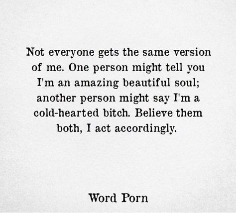 not everyone gets the same version of me. one person might tel you I'm an amazing beautiful soul; another person might say I'm a cold-hearted bitch. believe them both, I act accordingly. Believe Them Both I Act Accordingly, Cold Hearted Person Quotes, Cold Woman Quotes, Not Everyone Gets The Same Version Of Me, I Act Accordingly Quotes, Being Cold Hearted Quotes, Act Accordingly Quotes, Cold Hearted Quotes Feelings, Cold Hearted Quotes Woman