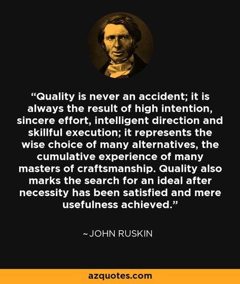 Quality is never an accident; it is always the result of high intention, sincere effort, intelligent direction and skillful execution; it represents the wise choice of many alternatives, the cumulative experience of many masters of craftsmanship. Quality also marks the search for an ideal after necessity has been satisfied and mere usefulness achieved. -  John Ruskin, leading English art critic of the Victorian era,  art patron, draughtsman, watercolourist, and prominent social thinker John Ruskin Quotes, Victorian Era Art, Motivational Notes, John Ruskin, English Art, Negative Comments, Interesting Quotes, Work Quotes, Human Nature