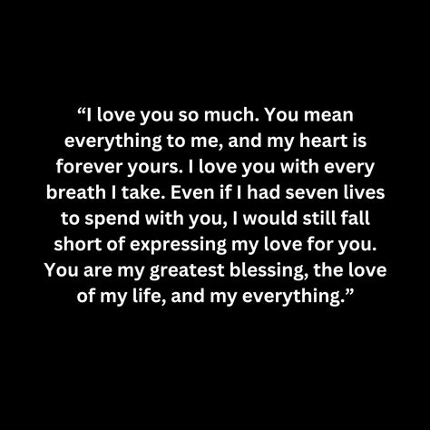 “I love you so much. You mean everything to me, and my heart is forever yours. I love you with every breath I take. Even if I had seven lives to spend with you, I would still fall short of expressing my love for you. You are my greatest blessing, the love of my life, and my everything.” You Are My First And Last Love, The Love I Have For You Quotes, I'm In Love With You, I Love You More Than Anything, I Love You More Quotes, Love Of My Life Quotes For Him, I Love You More, I Will Always Love You Quotes, You Are My Everything Quotes