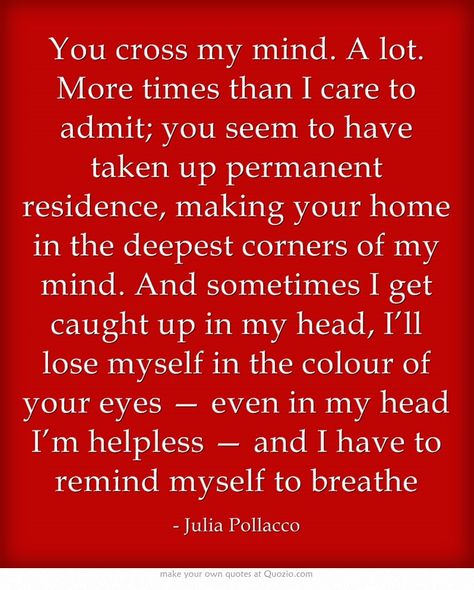 “You cross my mind. A lot. More times than I care to admit; you seem to have taken up permanent residence, making your home in the deepest corners of my mind. And sometimes I get caught up in my head, I’ll lose myself in the colour of your eyes — even in my head I’m helpless — and I have to remind myself to breathe.” Look Both Ways Before You Cross My Mind, Permanent Residence, Guy Friends, Own Quotes, Lovey Dovey, Marriage Quotes, I Care, Motivational Words, Thoughts And Feelings