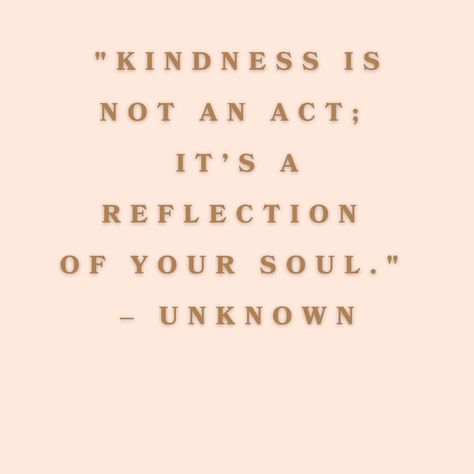 This captures the essence of what true kindness is. It reminds us that kindness isn't just about performing a single good deed or a momentary gesture. Instead, it’s a deep reflection of who we are at our core. When kindness flows naturally from us, it shows the world the true nature of our soul—compassionate, loving, and empathetic. It's more than just what we do; it’s who we are. Let’s strive to let kindness shine through in every interaction, making the world a brighter place one genuine sm... Genuine Kindness Quotes, Best Kindness Quotes, Loving Kindness Quotes, Kind Girl Quotes, Just Be Kind Quotes, Choose Kindness Quotes, Quote On Kindness, Kindness Is Not Weakness, Kindness Aesthetic