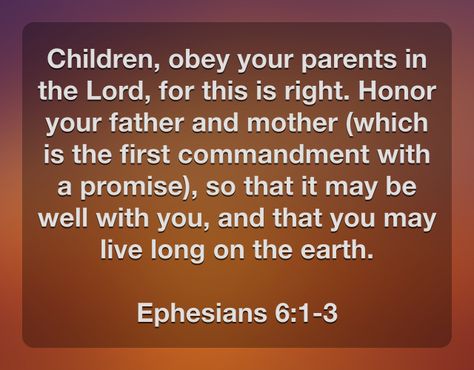 Children, obey your parents in the Lord, for this is right. Honor your father and mother (which is the first commandment with a promise), so that it may be well with you, and that you may live long on the earth.  Ephesians 6:1-3 Obey Your Parents Bible Verse, Ephesians 6:1-3, Honor Your Father And Mother, Obey Your Parents, First Commandment, Parenting Issues, Biblical Womanhood, Ephesians 6, Prayer And Fasting