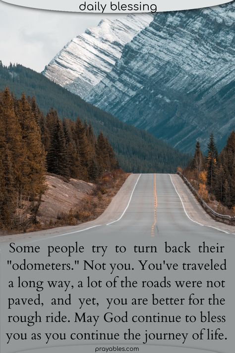 Some people try to turn back their "odometers." Not you. You've traveled a long way, a lot of the roads were not paved, and yet, you are better for the rough ride. May God continue to bless you as you continue the journey of life. ~ Here's a travel blessings quote like no other. Take stock and count your blessings as you continue life's journey. Want more ? Prayables.com is the top stop for journey quotes! Blessed Journey Quotes, Long Journey Quotes, Journey With God, Travel Blessings, Road Quotes, Journey Quotes, You Are Blessed, Blessed Quotes, God Bless You