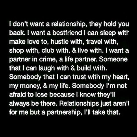 I don't want a relationship, they hold you back. I want a bestfriend I can sleep with, make love to, hustle with, travel with, shop with, club with, and live with. I want a partner in crime, a life partner. Someone that I can laugh with and build with. Somebody that I can trust with my heart, my money, and my life. Somebody I'm not afraid to lose because I know they'll always be there. Relationships just aren't for me but a partnership, I'll take that. Relationships Tips, I'm Grateful, First Relationship, Life Partner, Make Love, Life Partners, Hold You, A Relationship, Relationship Tips