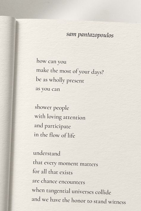 how can you make the most of your days? be as wholly present as you can shower people with loving attention and participate in the flow of life understand that every moment matters for all that exists are chance encounters when tangential universes collide and we have the honor to stand witness - sam pantazopoulos Collected poems and prose sourced from old journals and scrap paper. Sharing writings for others to enjoy. Chance Encounters, Every Moment Matters, Flow Of Life, Moments Of Life, Daily Writing, A Poem, Scrap Paper, One Moment, Love Your Life