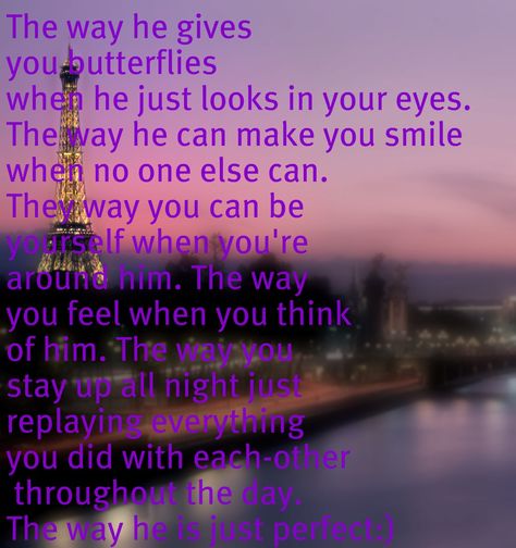 The way he gives you butterflies when he just looks in your eyes. The way he can make you smile when no one else can. They way you can be yourself when you're around him. The way you feel when you think of him. The way you stay up all night just replaying everything you did with each-other throughout the day. The way he is just perfect:) Stay Up All Night, Up All Night, Stay Up, Hopeless Romantic, You Smile, Be Yourself, When He, True Quotes, Make You Smile