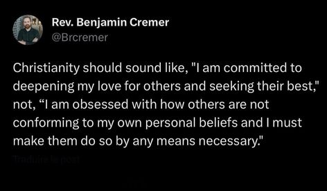 Rev. Benjamin Cremer @Brcremer Christianity should sound like, "I am committed to deepening my love for others and seeking their best" not, " am obsessed with how others are not conforming to my own personal beliefs and I must make them do so by any means necessary." Gods Voice Vs Enemy, Get Out Of Victim Mentality, Don't Force Your Beliefs On Others, All About The Benjamins, I Am Committed, Love For Others, Joyce Meyer Quotes Battlefield Of The Mind, Personal Beliefs, Any Means Necessary