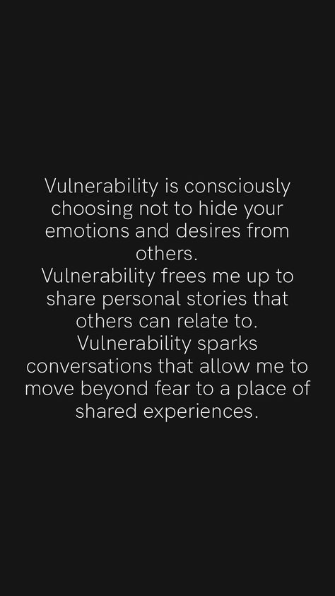 Vulnerability is consciously choosing not to hide your emotions and desires from others. Vulnerability frees me up to share personal stories that others can relate to. Vulnerability sparks conversations that allow me to move beyond fear to a place of shared experiences. From the Motivation app: https://motivation.app/download How To Be More Vulnerable, Avoidant Quotes, Vulnerability Quotes Relationships, Vulnerable Aesthetic, Fear Of Vulnerability, Emotional Vulnerability, Vulnerability Quotes, Being Vulnerable, True Sayings