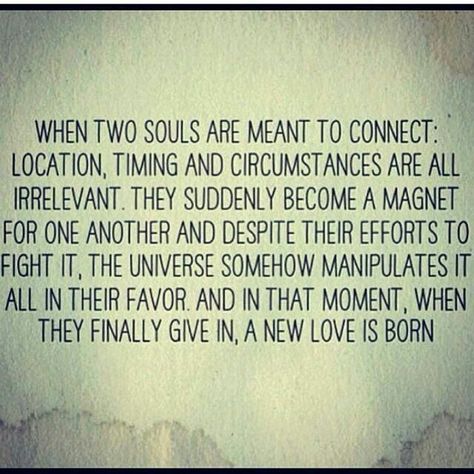 When two souls are meant to connect: location, timing and circumstances  are all irrelevant.  They suddenly become a magnet for one another and despite their efforts to fight it, the universe somehow manipulates it all in their favor and in that moment, when they finally give in, a new love is born. Two Souls, Soulmate Quotes, Quotes Of The Day, Life Quotes Love, Quotes Love, New Love, A Quote, Image Quotes, Great Quotes