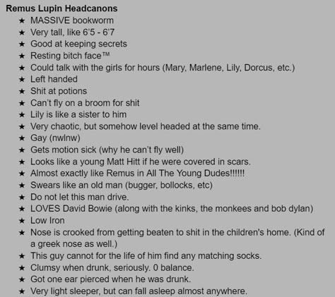 A collection of my favourite Remus Lupin Headcanons :]. 
MASSIVE bookworm.
Very tall, like 6’5 - 6’7.
Good at keeping secrets.
Resting bitch face™.
Left handed.
Very chaotic, but somehow level headed at the same time. 
Gay (non-women love non-women.)
Gets motion sick (why he can’t fly well.)
Almost exactly like Remus in All The Young Dudes!!!!!!
Swears like an old man (bugger, bollocks, etc.)
Do not let this man drive.
LOVES David Bowie (along with the kinks, the monkees and bob dylan.) Remus Lupin Hair, Remus Headcanon, Remus Lupin Face Claim, Remus Lupin Headcanon, Remus Lupin Kinnie Bingo, Young Remus Lupin, Remus Lupin With A Cane, Remus Kinnie, Young Remus Lupin Fanart