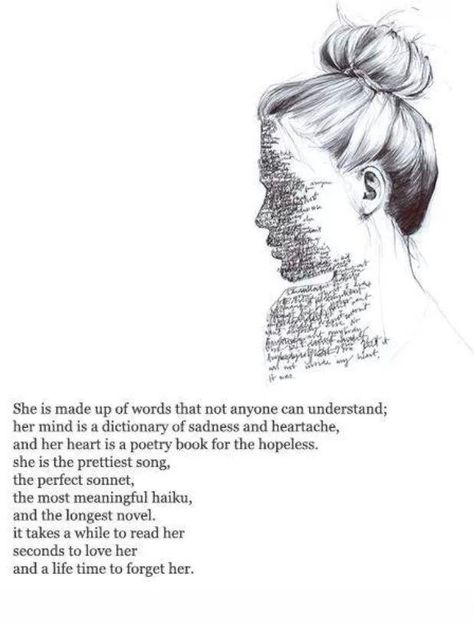 She is made up of words that none can understand; her mind is a dictionary of sadness and heartache, and her heart is a poetry book for the hopeless. She is the prettiest song, the perfect moment, the most beautiful haiku, and the longest novel. It takes a while to read her. Seconds to love her, and a lifetime to forget her. No Ordinary Girl, Behind Blue Eyes, Poem Quotes, Intp, Empath, Infj, Poetry Quotes, Pretty Words, The Words