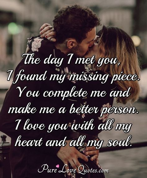 The day I met you, I found my missing piece. You complete me and make me a better person. I love you with all my heart and all my soul. The Day I Met You Quotes Love, I Love You Most Quotes For Him, You Are My All Quotes Love, You Complete Me Quotes Love, The Day I Met You Quotes, I Love You With All Of My Heart, My Missing Piece Quotes, You Are The Love Of My Life Quotes, The Day I Met You