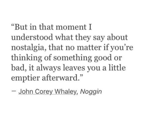 "But in that moment I understood what they say about nostalgia, that no matter if you're thinking of something good or bad, it always leaves you a little emptier afterward."
- John Corey Whaley, Noggin Hometown Nostalgia Quotes, Quotes About Childhood Nostalgia, Nastolgia Quotes, Leaving Childhood Home Quotes, Childhood Quotes Memories Nostalgia, Childhood Nostalgia Quotes, Nostalgia Quotes Feelings, Nostalgia Quotes Childhood, Nostalgia Quotes Memories