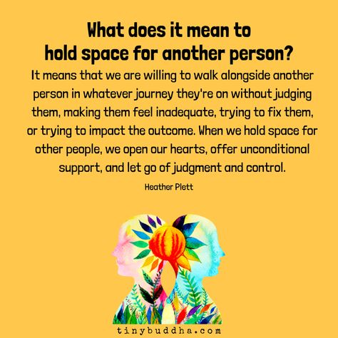 "What does it mean to hold space for another person? It means that we are willing to walk alongside another person in whatever journey they're on without judging them, making them feel inadequate, trying to fix them, or trying to impact the outcome. When we hold space for other people, we open our hearts, offer unconditional support, and let go of judgment and control." ~Heather Plett⠀ Healing Prayers, Hold Space, Tiny Buddha, Holding Space, Feeling Inadequate, Mental And Emotional Health, Healing Quotes, Emotional Intelligence, Emotional Health