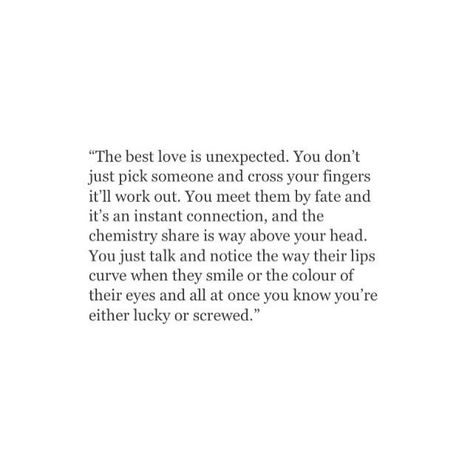 The best love is unexpected. You don't just pick someone and cross your fingers it'll work out. You meet them by fate and it's an instant connection, and the chemistry share is way above your head. You just talk and notice the way their lips curve when they smile, or the colour of their eyes, and all at once you know you're either lucky or screwed. ♥ Lucky In Love Quotes, Unexpected Love Quotes, Unexpected Love, Instagram Bio, Best Love, A Quote, Poetry Quotes, Pretty Words, The Words