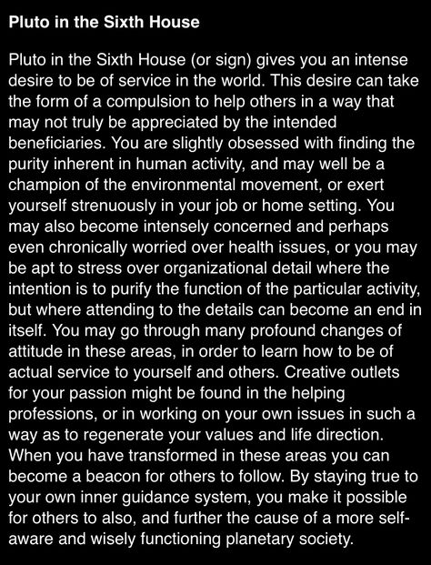 Pluto in the 6th House (or sign) gives you an intense desire to be of service in the world. This desire can take the form of a compulsion to help others in a way that may not truly be appreciated by the intended beneficiaries. You are slightly obsessed with finding the purity inherent in human activity, and may well be a champion of the environmental movement, or exert yourself strenuously in your job or home setting. Pluto In Houses, Pluto In Virgo, 6th House Astrology, Pluto Retrograde, Pluto In Scorpio, Sidereal Astrology, Environmental Movement, You Are My Home, Learn Astrology