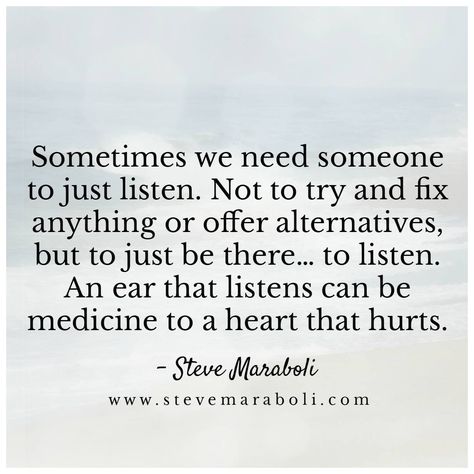 Sometimes we need someone to just listen. Not to try & fix anything or offer alternatives, but to just be there... to listen. An ear that listens can be medicine to a heart that hurts. Sometimes Quotes, Listening Quotes, Steve Maraboli, Listening Ears, Bettering Myself, Need Someone, Heart Quotes, Life Inspiration, To Listen