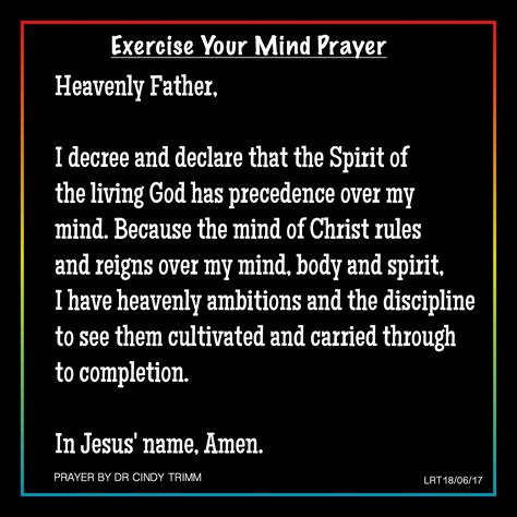 Heavenly Father,  I decree and declare that the Spirit of  the living God has precedence over my  mind. Because the mind of Christ rules  and reigns over my mind, body and spirit,  I have heavenly ambitions and the discipline  to see them cultivated and carried through  to completion.   In Jesus' name, Amen.  PRAYER BY DR CINDY TRIMM  ARTWORK BY LRT18/06/2017 I Declare And Decree, Decree And Declare Prayer, P31 Woman, Warfare Scriptures, Faith Declarations, I Decree And Declare, Spiritual Warfare Quotes, Decree And Declare, Prayers Journal